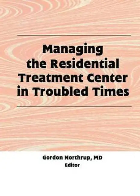 Managing the Residential Treatment Center in Troubled Times by Gordon Northrup