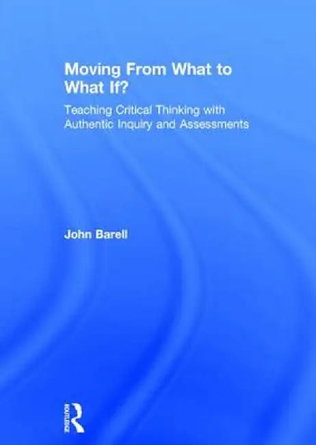 Moving from What to What If?: Teaching Critical Thinking with Authentic Inquiry and Assessments by John Barell
