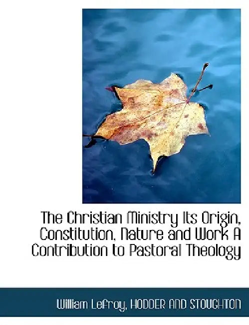 The Christian Ministry Its Origin, Constitution, Nature and Work A Contribution to Pastoral Theology by Hodder and Stoughton, William Lefroy