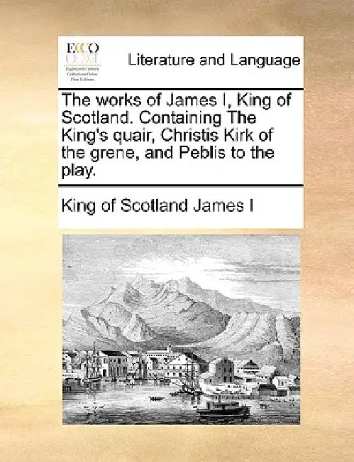 The Works of James I, King of Scotland. Containing the King's Quair, Christis Kirk of the Grene, and Peblis to the Play. by King Of Scotland James I.