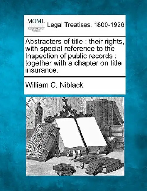 Abstracters of Title: Their Rights, with Special Reference to the Inspection of Public Records: Together with a Chapter on Title Insurance. by William C. Niblack