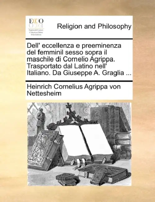 Dell' Eccellenza E Preeminenza del Femminil Sesso Sopra Il Maschile Di Cornelio Agrippa. Trasportato Dal Latino Nell' Italiano. Da Giuseppe A. Graglia by Heinrich Corneli Agrippa Von Nettesheim