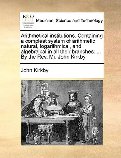 Arithmetical Institutions. Containing a Compleat System of Arithmetic Natural, Logarithmical, and Algebraical in All Their Branches: By the REV. Mr. J by John Kirkby