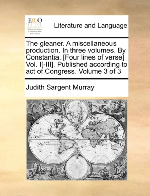 The gleaner. A miscellaneous production. In three volumes. By Constantia. [Four lines of verse] Vol. I[-III]. Published according to act of Congress. by Judith Sargent Murray