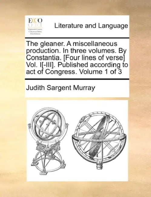 The gleaner. A miscellaneous production. In three volumes. By Constantia. [Four lines of verse] Vol. I[-III]. Published according to act of Congress. by Judith Sargent Murray