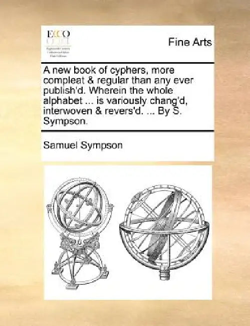 A New Book of Cyphers, More Compleat & Regular Than Any Ever Publish'd. Wherein the Whole Alphabet ... Is Variously Chang'd, Interwoven & Revers'd. .. by Samuel Sympson