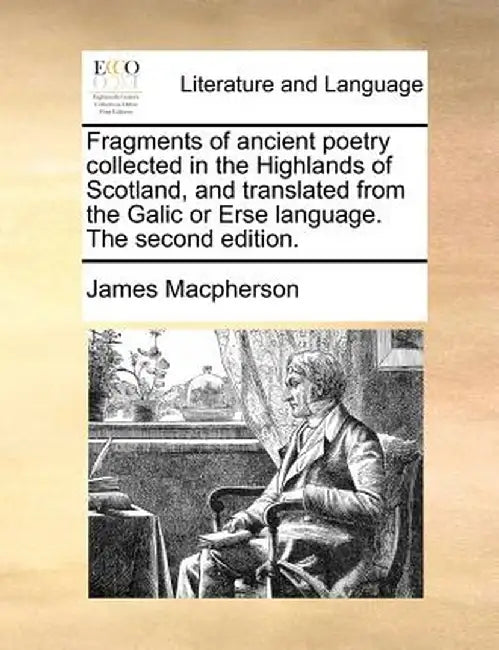 Fragments of Ancient Poetry Collected in the Highlands of Scotland, and Translated from the Galic or Erse Language. the Second Edition. by James MacPherson