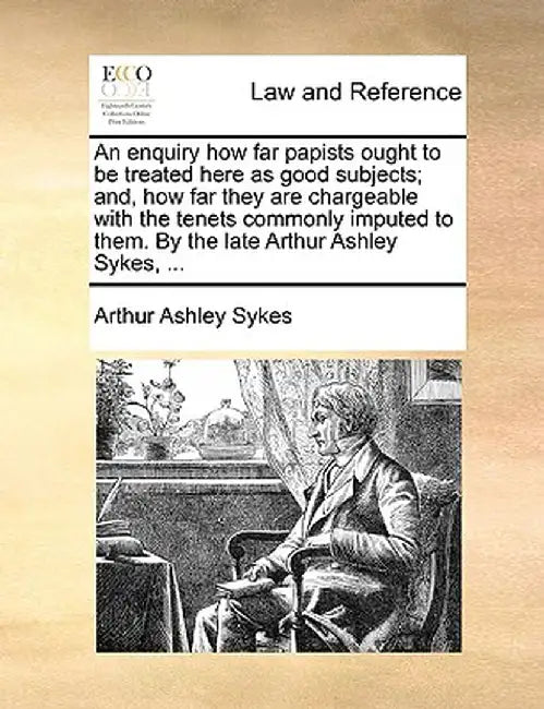 An Enquiry How Far Papists Ought to Be Treated Here as Good Subjects; And, How Far They Are Chargeable with the Tenets Commonly Imputed to Them. by th by Arthur Ashley Sykes