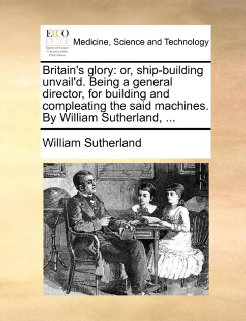 Britain's glory: or, ship-building unvail'd. Being a general director, for building and compleating the said machines. By William Sutherland, ... by William Sutherland