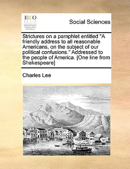 Strictures on a Pamphlet Entitled "A Friendly Address to All Reasonable Americans, on the Subject of Our Political Confusions." Addressed to the Peopl by Charles Lee