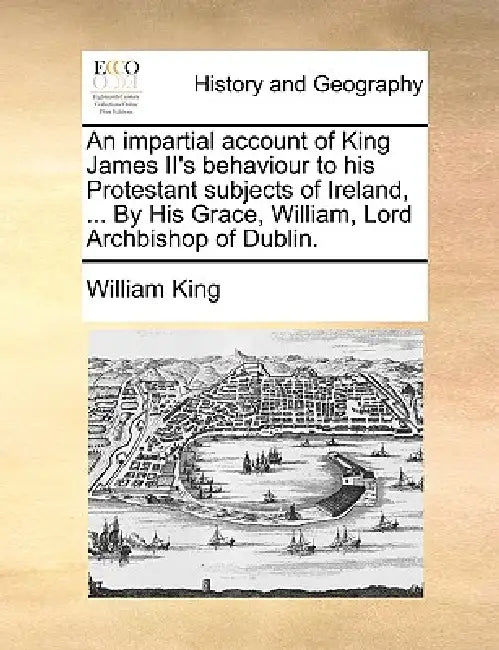 An impartial account of King James II's behaviour to his Protestant subjects of Ireland, ... By His Grace, William, Lord Archbishop of Dublin. by William King