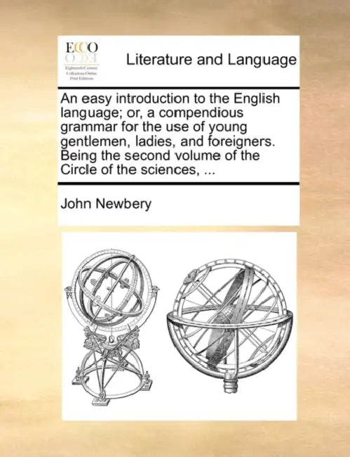 An Easy Introduction to the English Language; Or, a Compendious Grammar for the Use of Young Gentlemen, Ladies, and Foreigners. Being the Second Volum by John Newbery