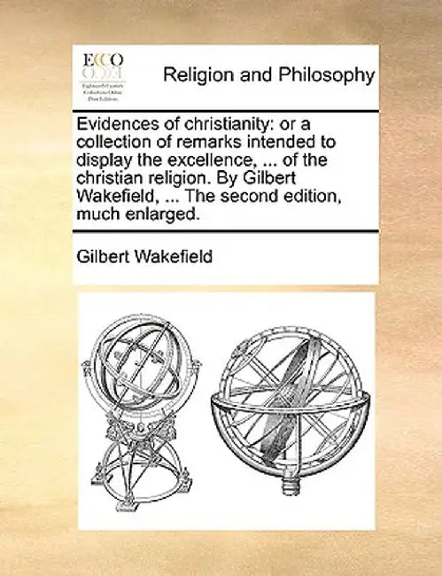 Evidences of Christianity: Or a Collection of Remarks Intended to Display the Excellence, ... of the Christian Religion. by Gilbert Wakefield, .. by Gilbert Wakefield
