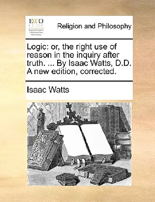 Logic: Or, the Right Use of Reason in the Inquiry After Truth. ... by Isaac Watts, D.D. a New Edition, Corrected. by Isaac Watts