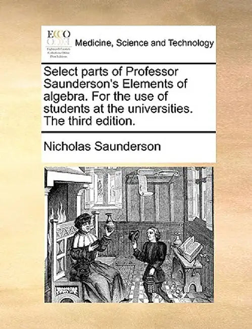 Select Parts of Professor Saunderson's Elements of Algebra. for the Use of Students at the Universities. the Third Edition. by Nicholas Saunderson