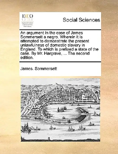 An Argument in the Case of James Sommersett a Negro. Wherein It Is Attempted to Demonstrate the Present Unlawfulness of Domestic Slavery in England. t by James Sommersett