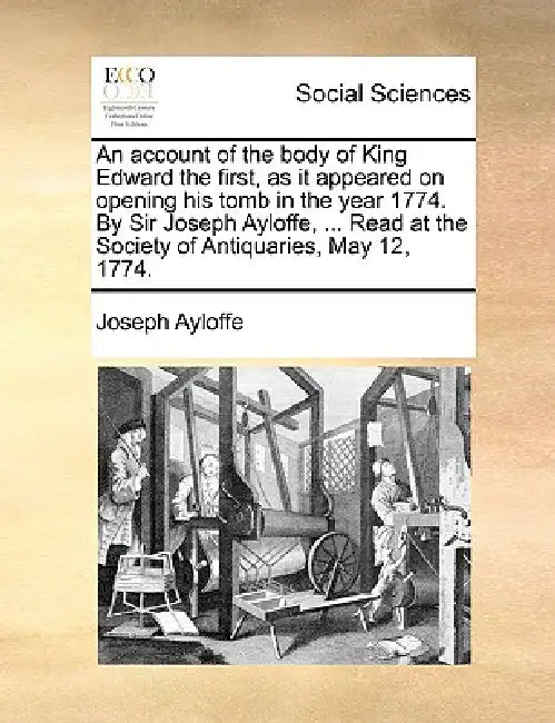An Account of the Body of King Edward the First, as It Appeared on Opening His Tomb in the Year 1774. by Sir Joseph Ayloffe, ... Read at the Society o by Joseph Ayloffe