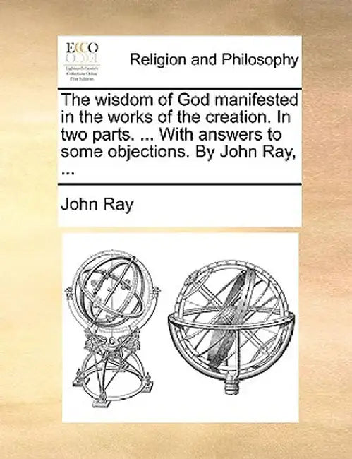 The Wisdom of God Manifested in the Works of the Creation. in Two Parts. ... with Answers to Some Objections. by John Ray, ... by John Ray