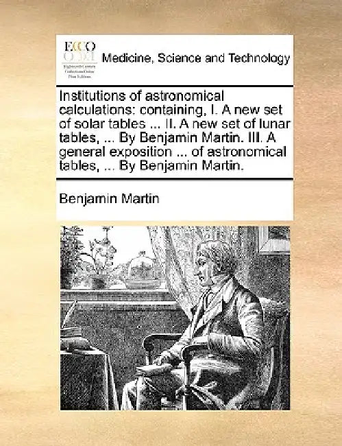 Institutions of Astronomical Calculations: Containing, I. a New Set of Solar Tables ... II. a New Set of Lunar Tables, ... by Benjamin Martin. III. a by Benjamin Martin