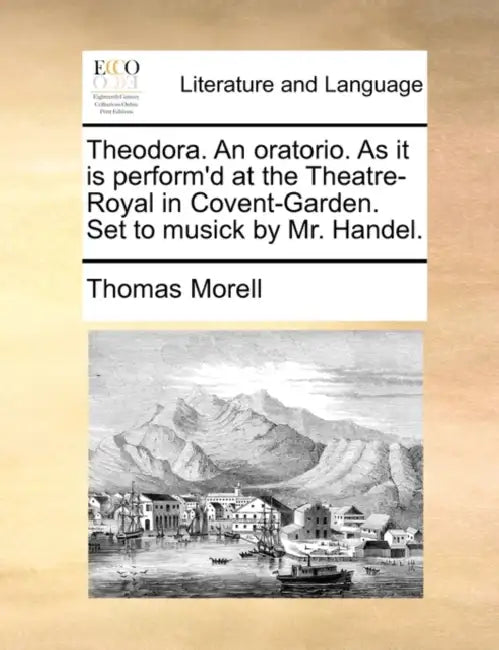 Theodora. an Oratorio. as It Is Perform'd at the Theatre-Royal in Covent-Garden. Set to Musick by Mr. Handel. by Thomas Morell