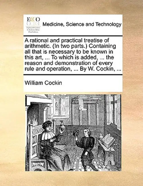 A Rational and Practical Treatise of Arithmetic. (in Two Parts.) Containing All That Is Necessary to Be Known in This Art, ... to Which Is Added, ... by William Cockin