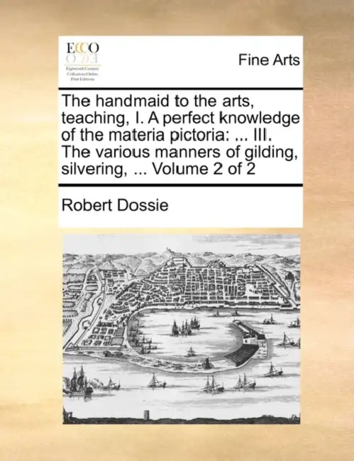 The Handmaid to the Arts, Teaching, I. a Perfect Knowledge of the Materia Pictoria: ... III. the Various Manners of Gilding, Silvering, ... Volume 2 o by Robert Dossie
