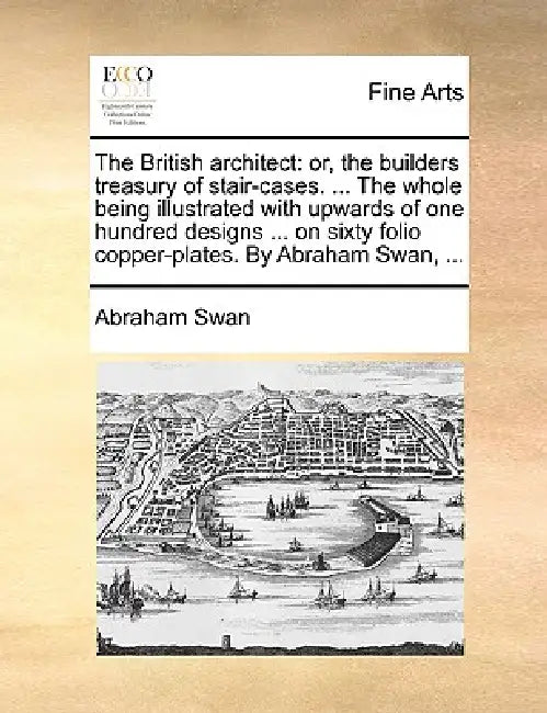 The British Architect: Or, the Builders Treasury of Stair-Cases. ... the Whole Being Illustrated with Upwards of One Hundred Designs ... on S by Abraham Swan