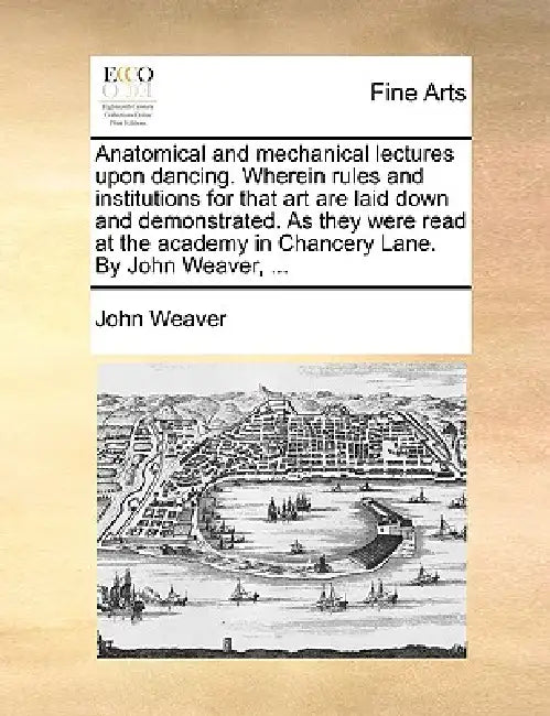 Anatomical and Mechanical Lectures Upon Dancing. Wherein Rules and Institutions for That Art Are Laid Down and Demonstrated. as They Were Read at the by John Weaver