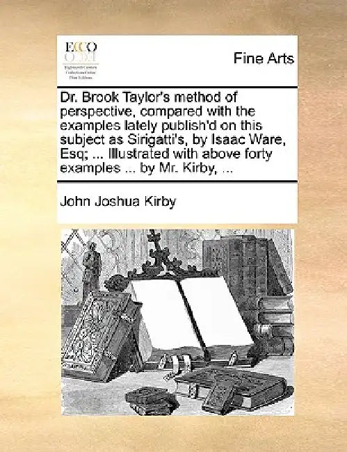 Dr. Brook Taylor's Method of Perspective, Compared with the Examples Lately Publish'd on This Subject as Sirigatti's, by Isaac Ware, Esq; ... Illustra by John Joshua Kirby