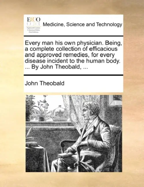 Every Man His Own Physician. Being, a Complete Collection of Efficacious and Approved Remedies, for Every Disease Incident to the Human Body. ... by J by John Theobald