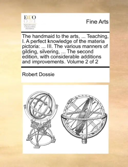 The handmaid to the arts, ... Teaching, I. A perfect knowledge of the materia pictoria: ... III. The various manners of gilding, silvering, ... The se by Robert Dossie