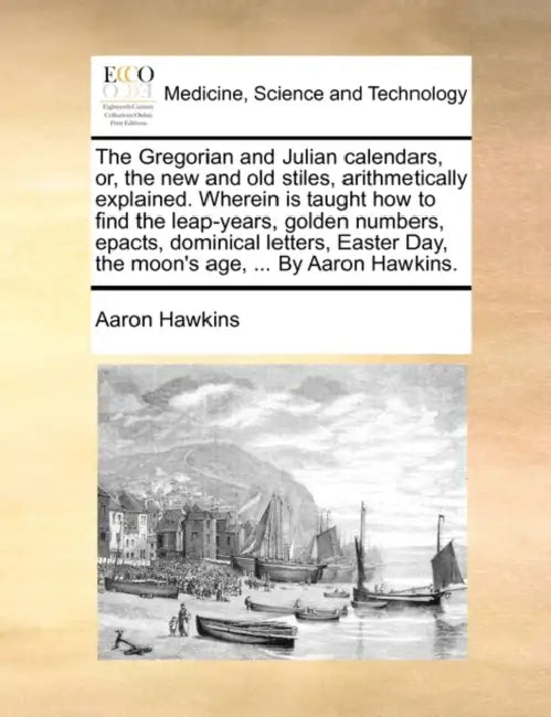 The Gregorian and Julian Calendars, Or, the New and Old Stiles, Arithmetically Explained. Wherein Is Taught How to Find the Leap-Years, Golden Numbers by Aaron Hawkins