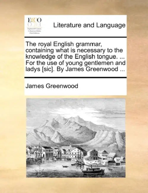 The Royal English Grammar, Containing What Is Necessary to the Knowledge of the English Tongue. ... for the Use of Young Gentlemen and Ladys [Sic]. by by James Greenwood