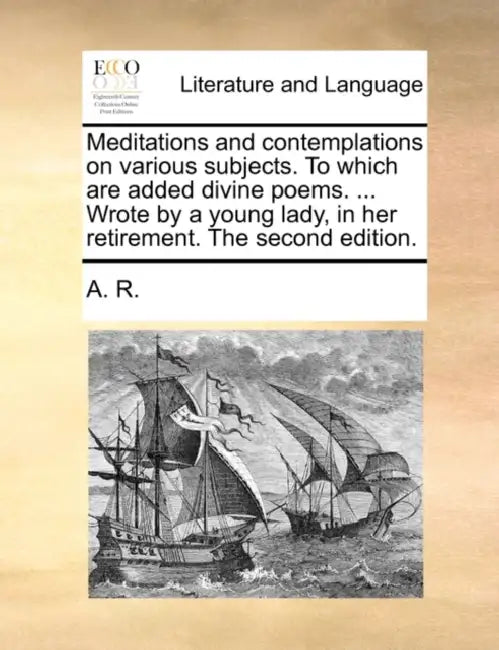 Meditations and Contemplations on Various Subjects. to Which Are Added Divine Poems. ... Wrote by a Young Lady, in Her Retirement. the Second Edition. by R. A. R., A. R.