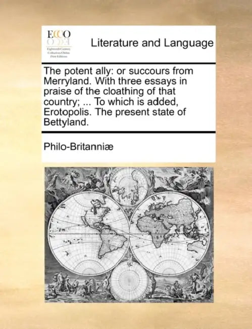 The Potent Ally: Or Succours from Merryland. with Three Essays in Praise of the Cloathing of That Country; ... to Which Is Added, Eroto by Philo-Britanni]