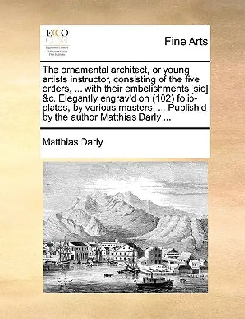 The Ornamental Architect, or Young Artists Instructor, Consisting of the Five Orders, ... with Their Embelishments [Sic] &C. Elegantly Engrav'd on (10 by Matthias Darly
