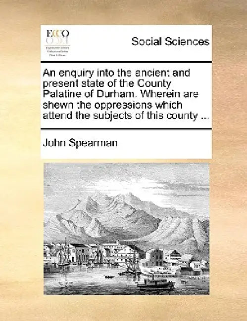 An Enquiry Into the Ancient and Present State of the County Palatine of Durham. Wherein Are Shewn the Oppressions Which Attend the Subjects of This Co by John Spearman