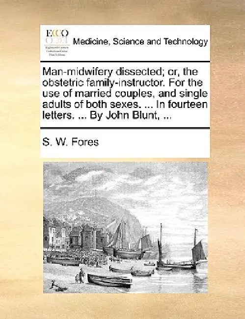 Man-Midwifery Dissected; Or, the Obstetric Family-Instructor. for the Use of Married Couples, and Single Adults of Both Sexes. ... in Fourteen Letters by S. W. Fores