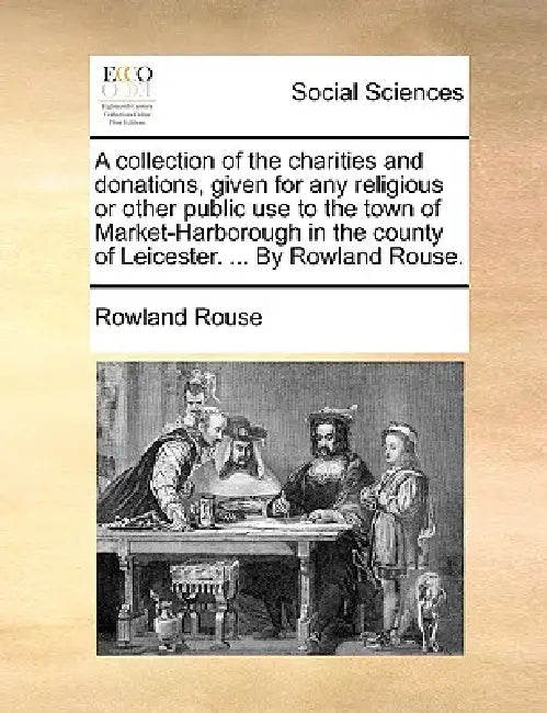 A Collection of the Charities and Donations, Given for Any Religious or Other Public Use to the Town of Market-Harborough in the County of Leicester. by Rowland Rouse