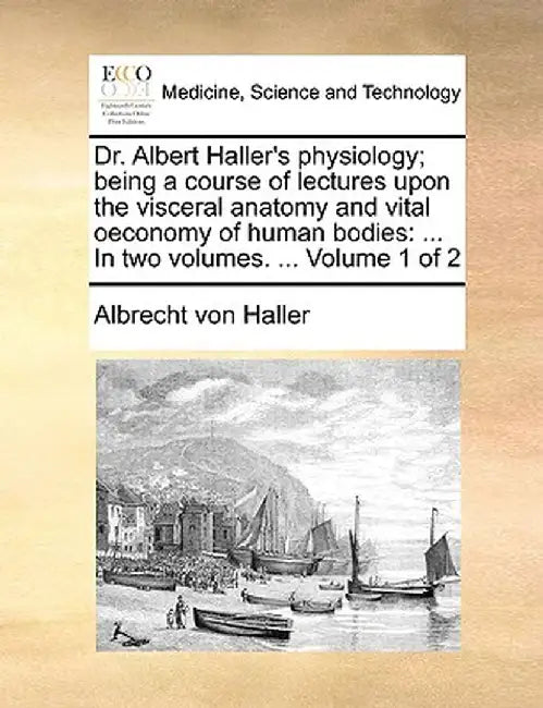 Dr. Albert Haller's Physiology; Being a Course of Lectures Upon the Visceral Anatomy and Vital Oeconomy of Human Bodies: In Two Volumes. ... Volume 1 by Albrecht Von Haller