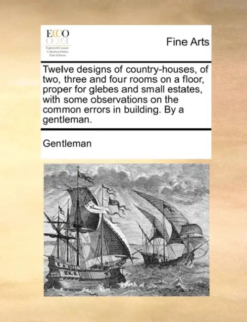 Twelve Designs of Country-Houses, of Two, Three and Four Rooms on a Floor, Proper for Glebes and Small Estates, with Some Observations on the Common E by Gentleman