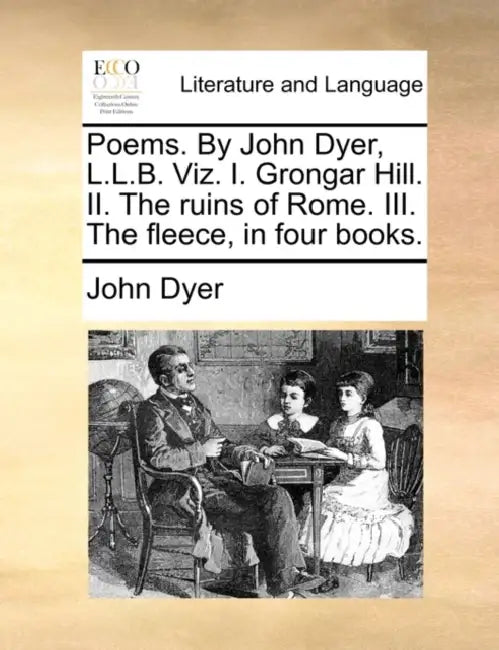 Poems. by John Dyer, L.L.B. Viz. I. Grongar Hill. II. the Ruins of Rome. III. the Fleece, in Four Books. by John Dyer