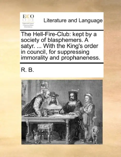 The Hell-Fire-Club: Kept by a Society of Blasphemers. a Satyr. ... with the King's Order in Council, for Suppressing Immorality and Prophaneness. by B. R. B., R. B.