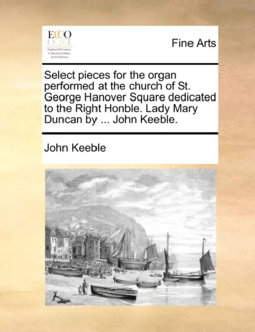 Select Pieces for the Organ Performed at the Church of St. George Hanover Square Dedicated to the Right Honble. Lady Mary Duncan by ... John Keeble. by John Keeble
