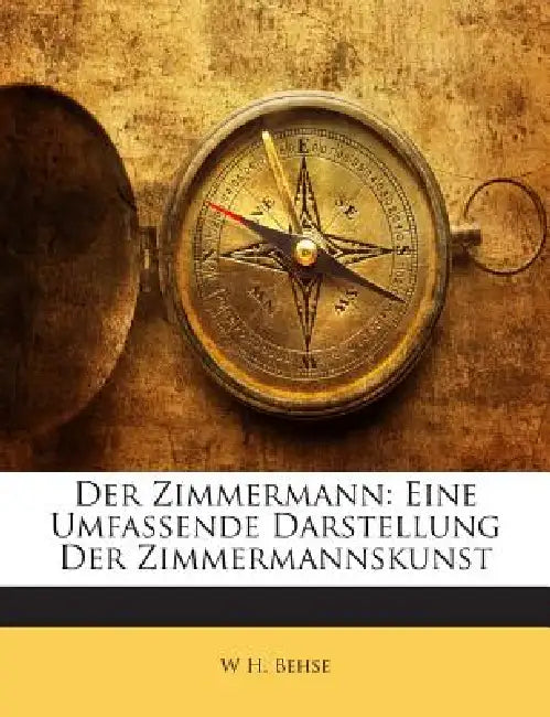 Der Zimmermann: Eine Umfassende Darstellung Der Zimmermannskunst by W. H. Behse