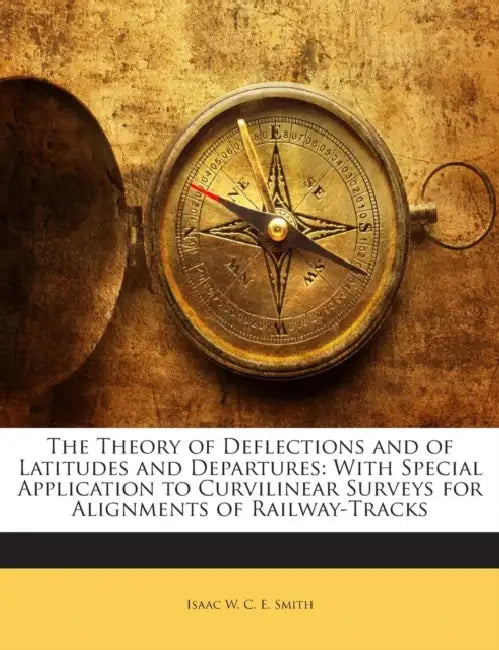 The Theory of Deflections and of Latitudes and Departures: With Special Application to Curvilinear Surveys for Alignments of Railway-Tracks by Isaac W. C. E. Smith