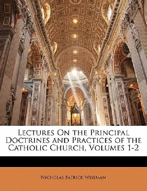Lectures On the Principal Doctrines and Practices of the Catholic Church, Volumes 1-2 by Nicholas Patrick Wiseman