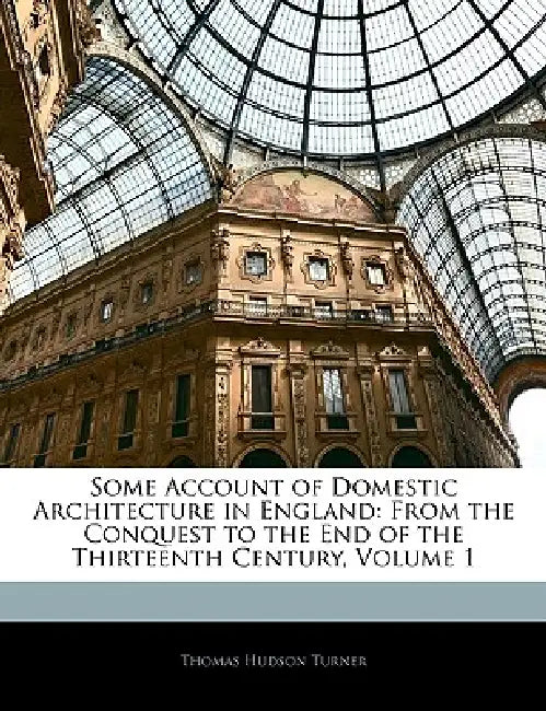 Some Account of Domestic Architecture in England: From the Conquest to the End of the Thirteenth Century; Volume 1 by Thomas Hudson Turner