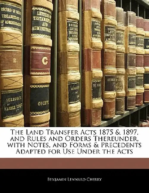 The Land Transfer Acts 1875 & 1897, and Rules and Orders Thereunder, With Notes, and Forms & Precedents Adapted for Use Under the Acts by Benjamin Lennard Cherry