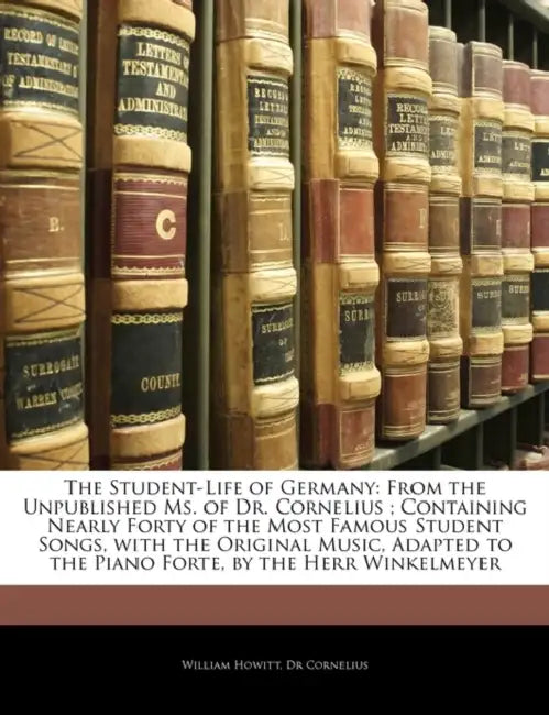 The Student-Life of Germany: From the Unpublished Ms. of Dr. Cornelius; Containing Nearly Forty of the Most Famous Student Songs, With the Original Mu by William Howitt, William Cornelius
